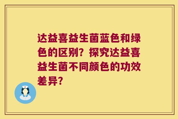 达益喜益生菌蓝色和绿色的区别？探究达益喜益生菌不同颜色的功效差异？