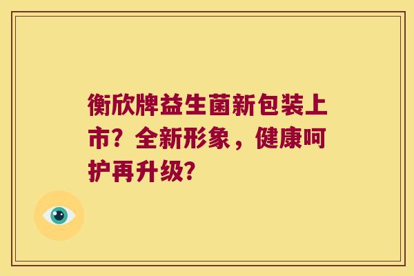 衡欣牌益生菌新包装上市？全新形象，健康呵护再升级？