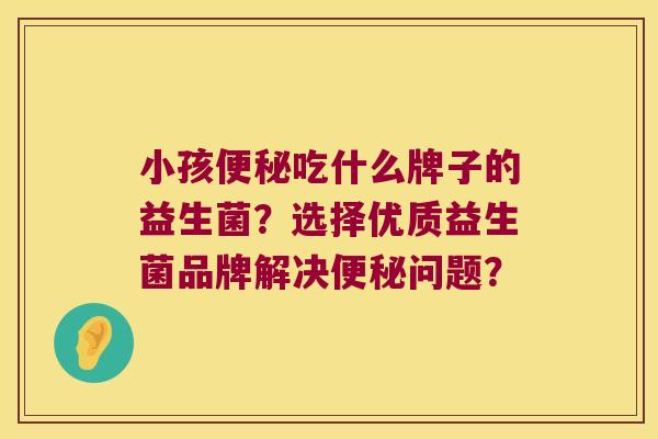 小孩便秘吃什么牌子的益生菌？选择优质益生菌品牌解决便秘问题？