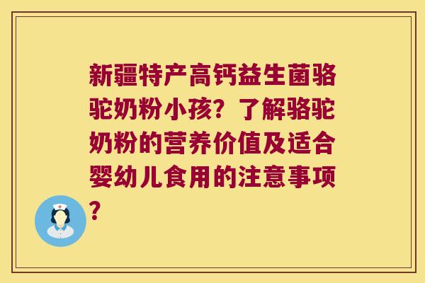 新疆特产高钙益生菌骆驼奶粉小孩？了解骆驼奶粉的营养价值及适合婴幼儿食用的注意事项？