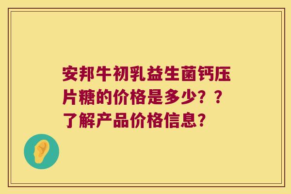 安邦牛初乳益生菌钙压片糖的价格是多少？？了解产品价格信息？