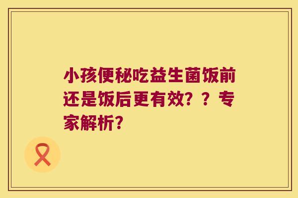 小孩吃益生菌饭前还是饭后更有效??专家解析? 小孩吃益生菌饭前还是饭后更有效??专家解析?