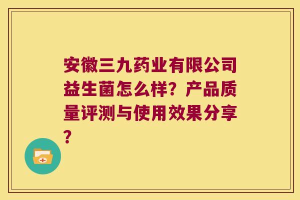安徽三九药业有限公司益生菌怎么样？产品质量评测与使用效果分享？