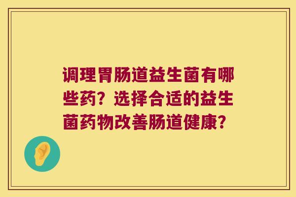 调理胃肠道益生菌有哪些药？选择合适的益生菌药物改善肠道健康？