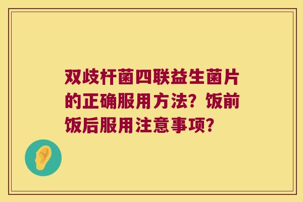 双歧杆菌四联益生菌片的正确服用方法？饭前饭后服用注意事项？