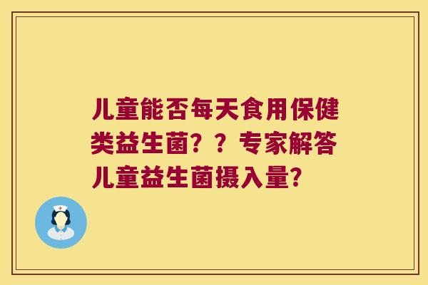 儿童能否每天食用保健类益生菌？？专家解答儿童益生菌摄入量？