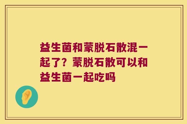 益生菌和蒙脱石散混一起了？蒙脱石散可以和益生菌一起吃吗