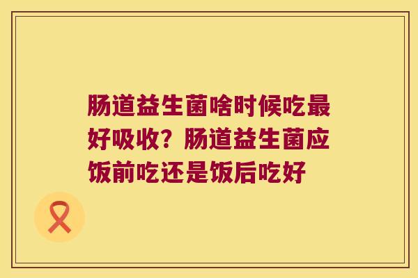 肠道益生菌啥时候吃最好吸收？肠道益生菌应饭前吃还是饭后吃好