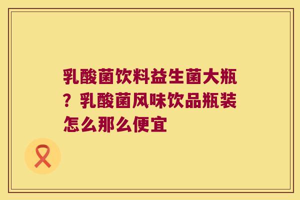 乳酸菌饮料益生菌大瓶？乳酸菌风味饮品瓶装怎么那么便宜