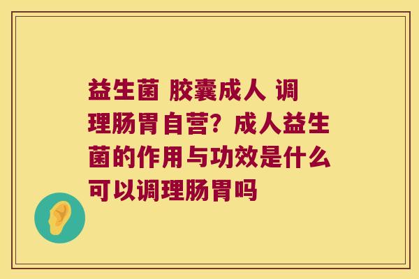 益生菌 胶囊成人 调理肠胃自营？成人益生菌的作用与功效是什么可以调理肠胃吗