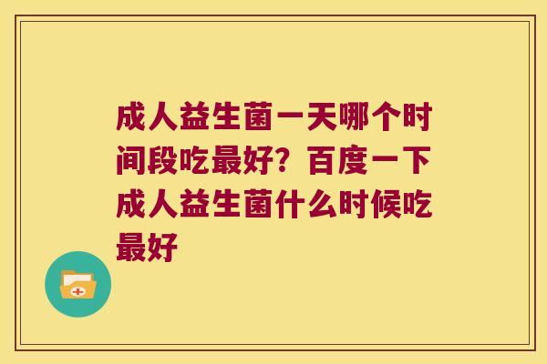 成人益生菌一天哪个时间段吃最好？百度一下成人益生菌什么时候吃最好