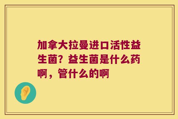 加拿大拉曼进口活性益生菌?益生菌是什么药啊,管什么的啊 加拿大拉曼进口活性益生菌?益生菌是什么药啊,管什么的啊