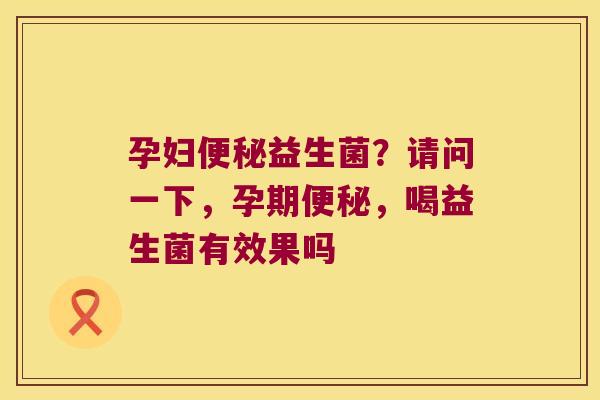 孕妇便秘益生菌？请问一下，孕期便秘，喝益生菌有效果吗