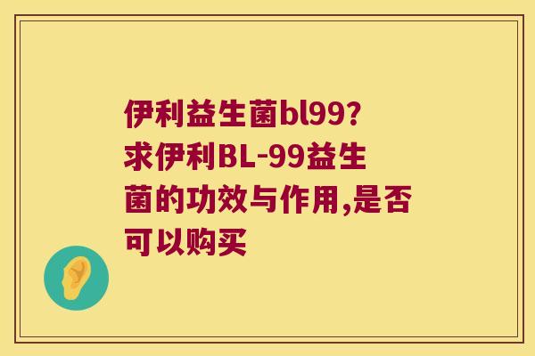 伊利益生菌bl99？求伊利BL-99益生菌的功效与作用,是否可以购买