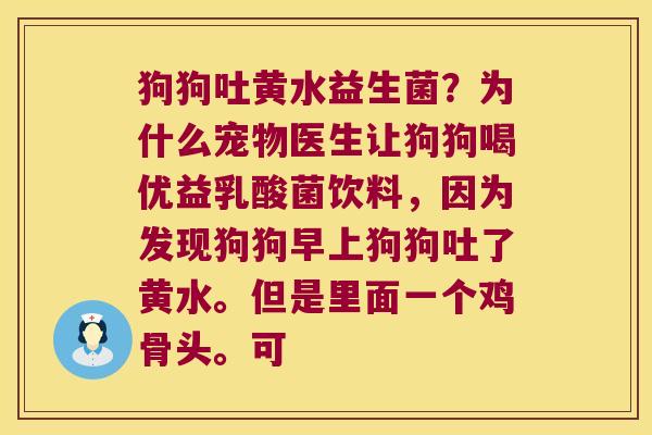 狗狗吐黄水益生菌？为什么宠物医生让狗狗喝优益乳酸菌饮料，因为发现狗狗早上狗狗吐了黄水。但是里面一个鸡骨头。可