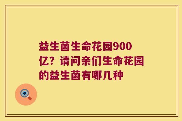 益生菌生命花园900亿？请问亲们生命花园的益生菌有哪几种