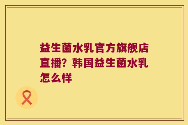 益生菌水乳官方旗舰店直播？韩国益生菌水乳怎么样
