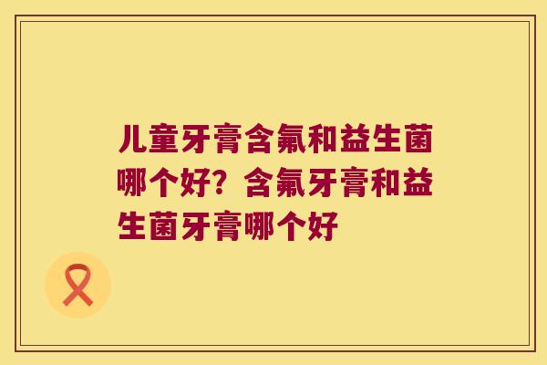 儿童牙膏含氟和益生菌哪个好？含氟牙膏和益生菌牙膏哪个好