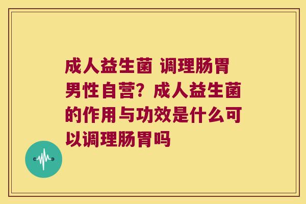 成人益生菌 调理肠胃男性自营？成人益生菌的作用与功效是什么可以调理肠胃吗