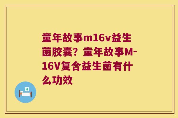 童年故事m16v益生菌胶囊?童年故事M-16V复合益生菌有什么功效 童年故事m16v益生菌胶囊?童年故事M-16V复合益生菌有什么功效