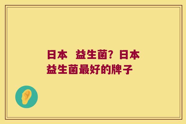 日本 益生菌?日本益生菌好的牌子 日本 益生菌?日本益生菌好的牌子