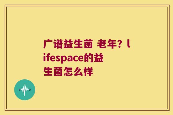 广谱益生菌 老年?lifespace的益生菌怎么样 广谱益生菌 老年?lifespace的益生菌怎么样