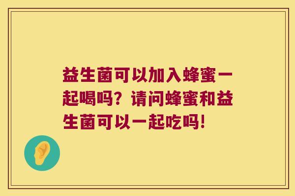 益生菌可以加入蜂蜜一起喝吗？请问蜂蜜和益生菌可以一起吃吗!
