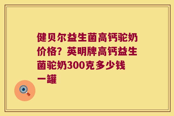 健贝尔益生菌高钙驼奶价格？英明牌高钙益生菌驼奶300克多少钱一罐