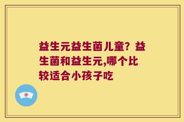 益生元益生菌儿童？益生菌和益生元,哪个比较适合小孩子吃