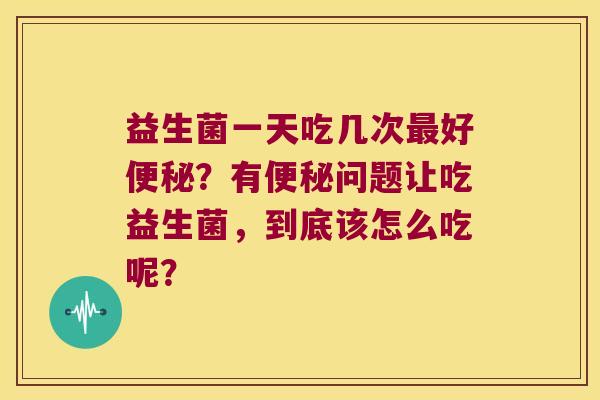 益生菌一天吃几次好?有问题让吃益生菌,到底该怎么吃呢? 益生菌一天吃几次好?有问题让吃益生菌,到底该怎么吃呢?