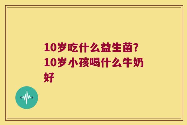 10岁吃什么益生菌？10岁小孩喝什么牛奶好
