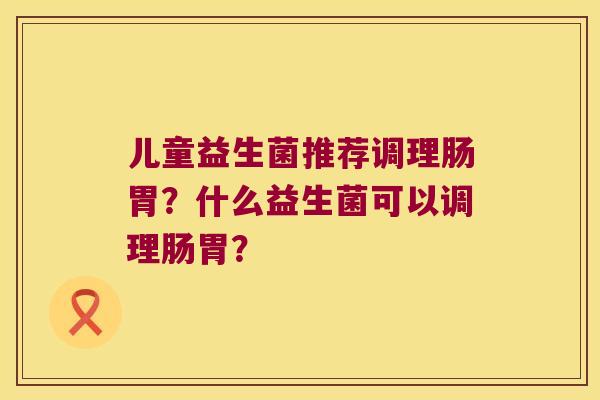 儿童益生菌推荐调理肠胃？什么益生菌可以调理肠胃？