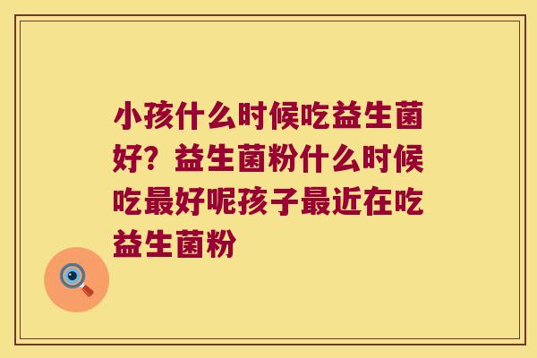小孩什么时候吃益生菌好？益生菌粉什么时候吃好呢孩子近在吃益生菌粉