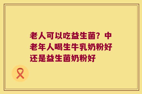 老人可以吃益生菌？中老年人喝生牛乳奶粉好还是益生菌奶粉好