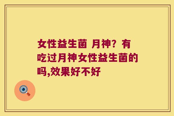 女性益生菌 月神？有吃过月神女性益生菌的吗,效果好不好