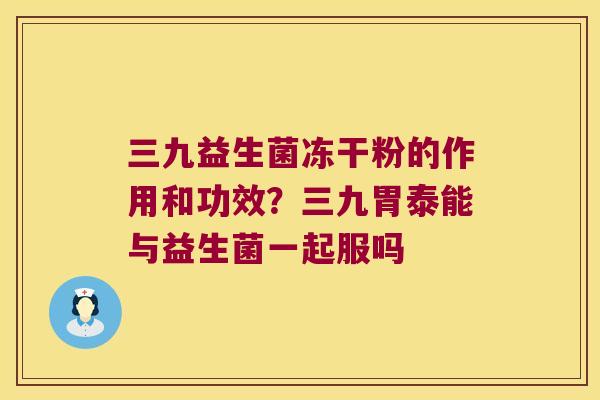 三九益生菌冻干粉的作用和功效？三九胃泰能与益生菌一起服吗