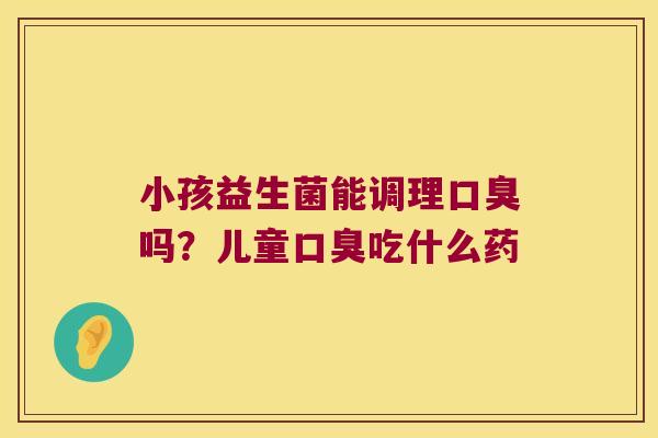 小孩益生菌能调理口臭吗？儿童口臭吃什么药