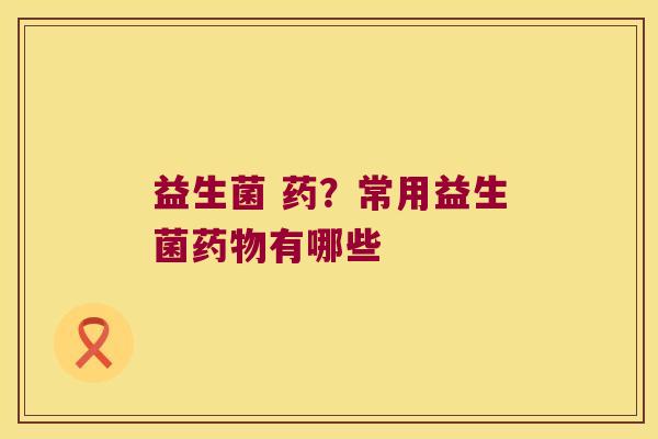 益生菌 药？常用益生菌药物有哪些