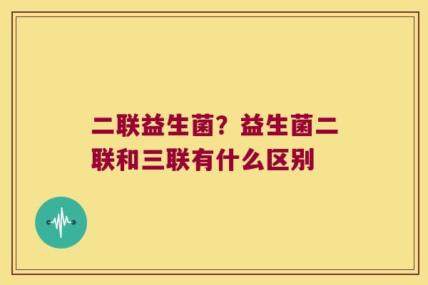 二联益生菌？益生菌二联和三联有什么区别