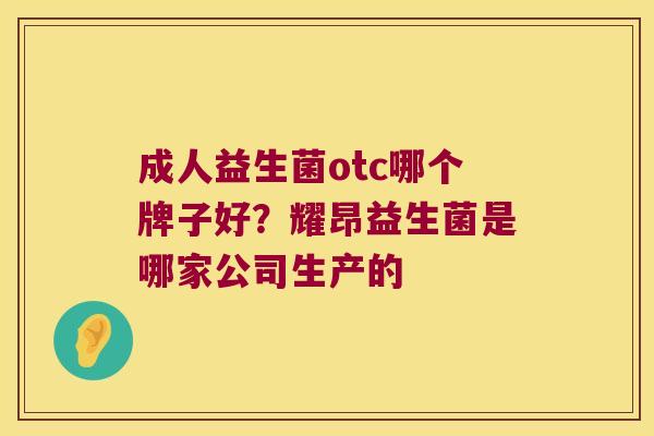 成人益生菌otc哪个牌子好？耀昂益生菌是哪家公司生产的
