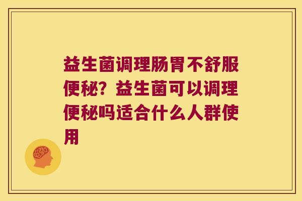 益生菌调理肠胃不舒服便秘？益生菌可以调理便秘吗适合什么人群使用