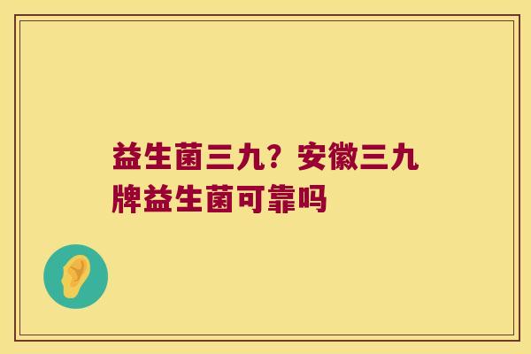 益生菌三九?安徽三九牌益生菌可靠吗 益生菌三九?安徽三九牌益生菌可靠吗