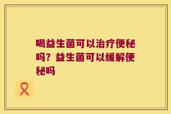 喝益生菌可以治疗便秘吗？益生菌可以缓解便秘吗
