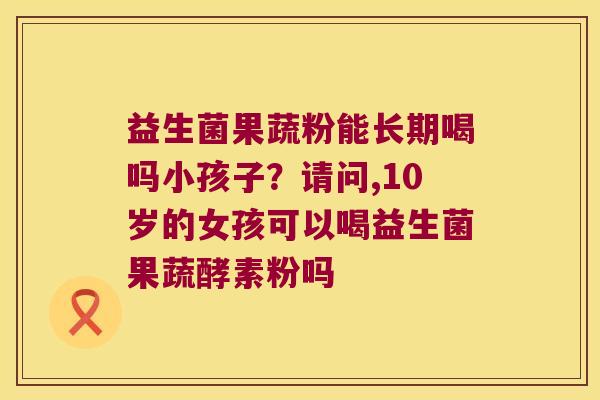 益生菌果蔬粉能长期喝吗小孩子？请问,10岁的女孩可以喝益生菌果蔬酵素粉吗