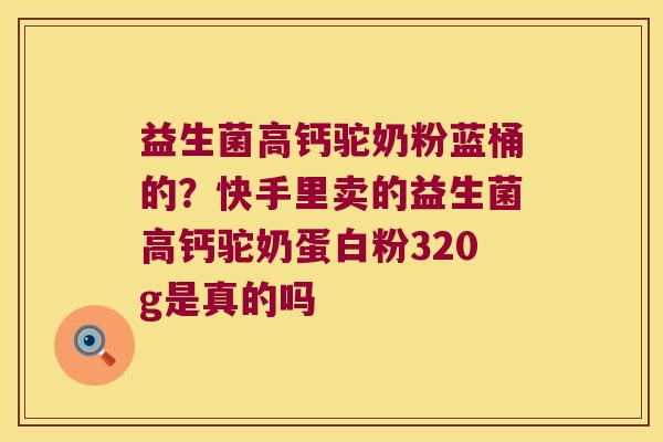 益生菌高钙驼奶粉蓝桶的？快手里卖的益生菌高钙驼奶蛋白粉320g是真的吗
