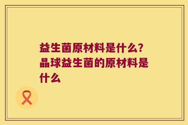 益生菌原材料是什么？晶球益生菌的原材料是什么