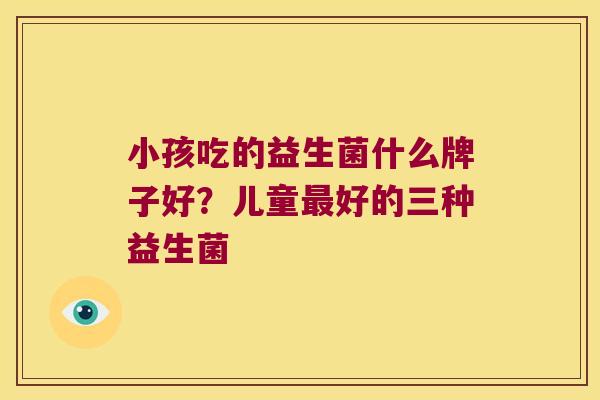 小孩吃的益生菌什么牌子好？儿童最好的三种益生菌