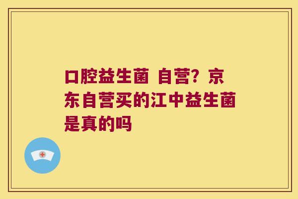 口腔益生菌 自营?京东自营买的江中益生菌是真的吗 口腔益生菌 自营?京东自营买的江中益生菌是真的吗