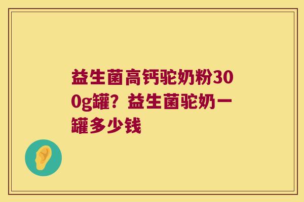 益生菌高钙驼奶粉300g罐？益生菌驼奶一罐多少钱