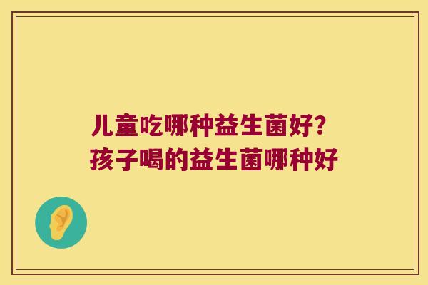 儿童吃哪种益生菌好？孩子喝的益生菌哪种好